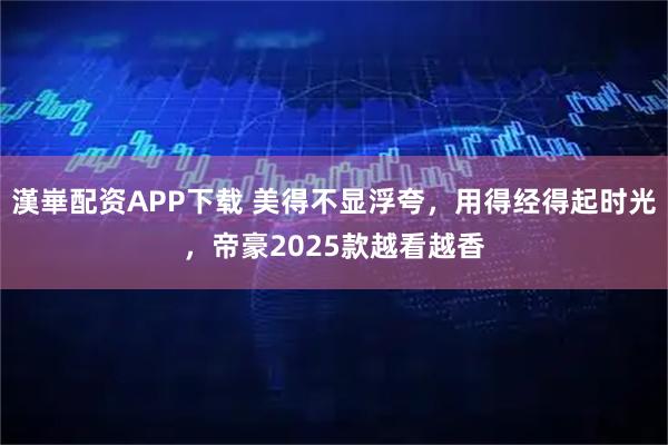 漢崋配资APP下载 美得不显浮夸，用得经得起时光，帝豪2025款越看越香