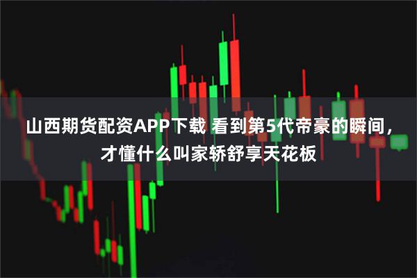 山西期货配资APP下载 看到第5代帝豪的瞬间，才懂什么叫家轿舒享天花板