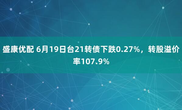 盛康优配 6月19日台21转债下跌0.27%，转股溢价率107.9%