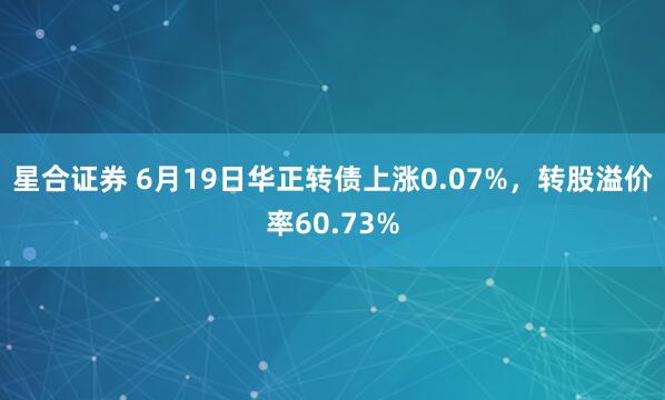星合证券 6月19日华正转债上涨0.07%，转股溢价率60.73%