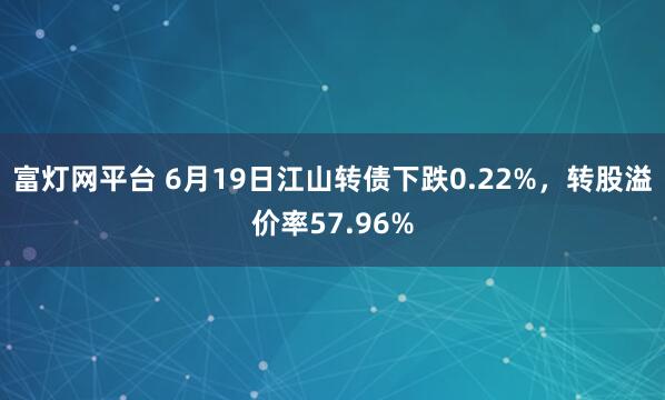 富灯网平台 6月19日江山转债下跌0.22%，转股溢价率57.96%