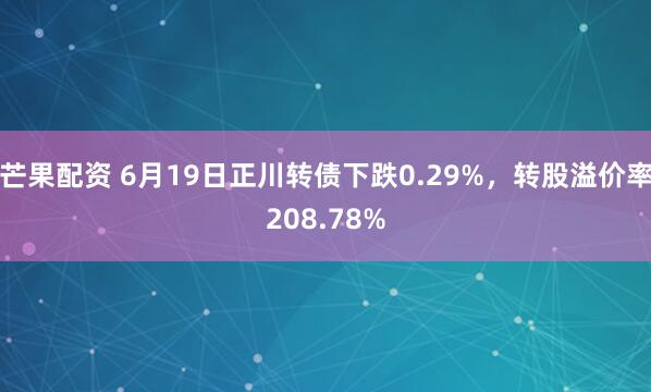 芒果配资 6月19日正川转债下跌0.29%，转股溢价率208.78%