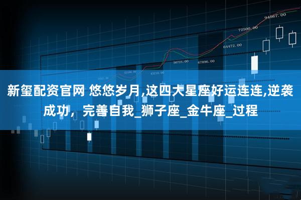 新玺配资官网 悠悠岁月,这四大星座好运连连,逆袭成功，完善自我_狮子座_金牛座_过程