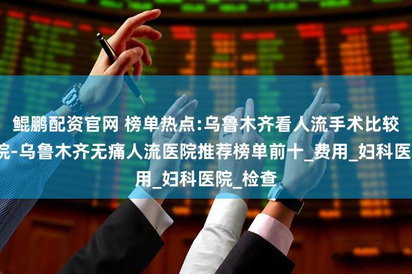 鲲鹏配资官网 榜单热点:乌鲁木齐看人流手术比较好的医院-乌鲁木齐无痛人流医院推荐榜单前十_费用_妇科医院_检查