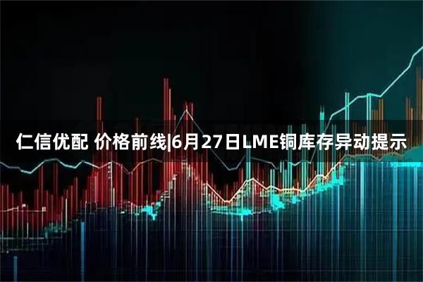 仁信优配 价格前线|6月27日LME铜库存异动提示