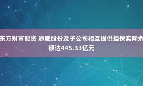 东方财富配资 通威股份及子公司相互提供担保实际余额达445.33亿元