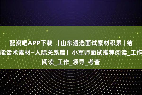 配资吧APP下载 【山东遴选面试素材积累 | 结构化面试万能话术素材—人际关系篇】小军师面试推荐阅读_工作_领导_考查