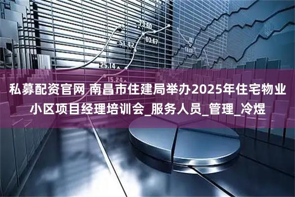 私募配资官网 南昌市住建局举办2025年住宅物业小区项目经理培训会_服务人员_管理_冷煜