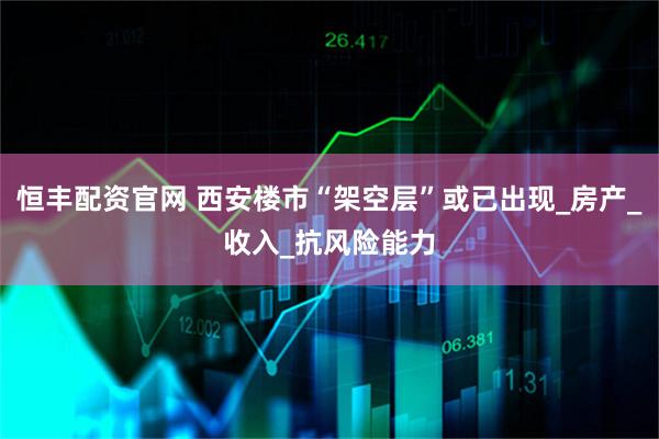 恒丰配资官网 西安楼市“架空层”或已出现_房产_收入_抗风险能力