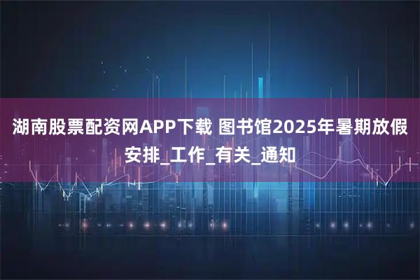 湖南股票配资网APP下载 图书馆2025年暑期放假安排_工作_有关_通知