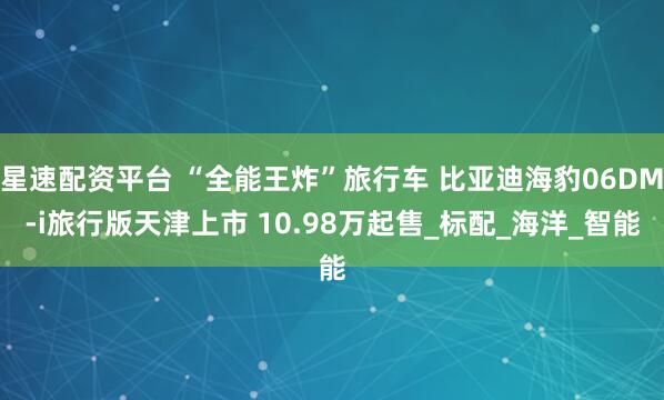 星速配资平台 “全能王炸”旅行车 比亚迪海豹06DM-i旅行版天津上市 10.98万起售_标配_海洋_智能