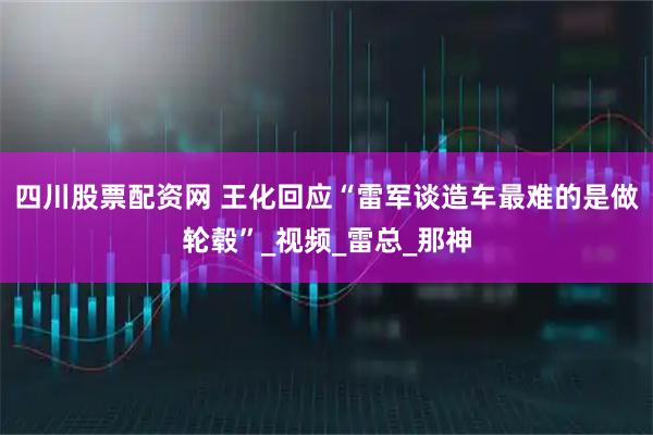 四川股票配资网 王化回应“雷军谈造车最难的是做轮毂”_视频_雷总_那神