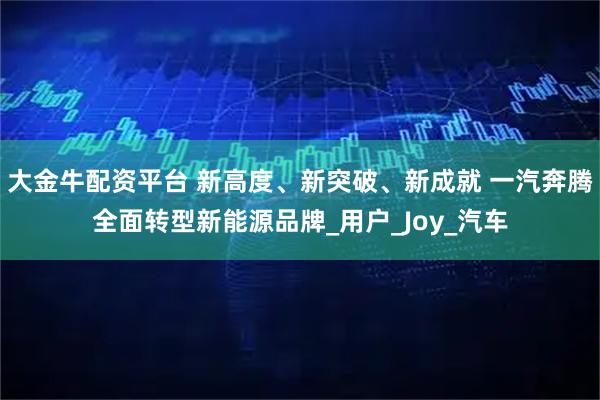 大金牛配资平台 新高度、新突破、新成就 一汽奔腾全面转型新能源品牌_用户_Joy_汽车