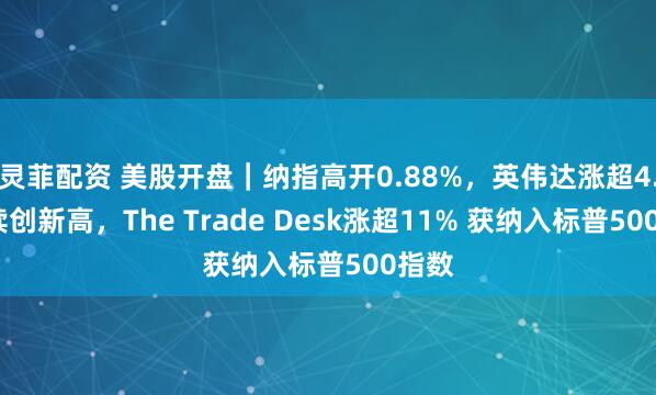 灵菲配资 美股开盘｜纳指高开0.88%，英伟达涨超4.3%续创新高，The Trade Desk涨超11% 获纳入标普500指数
