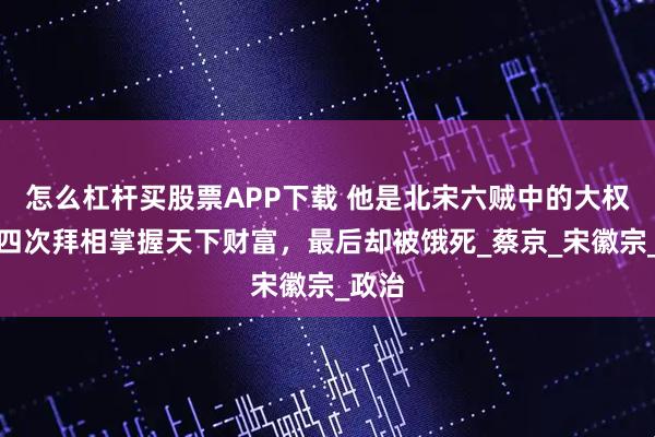 怎么杠杆买股票APP下载 他是北宋六贼中的大权臣，四次拜相掌握天下财富，最后却被饿死_蔡京_宋徽宗_政治