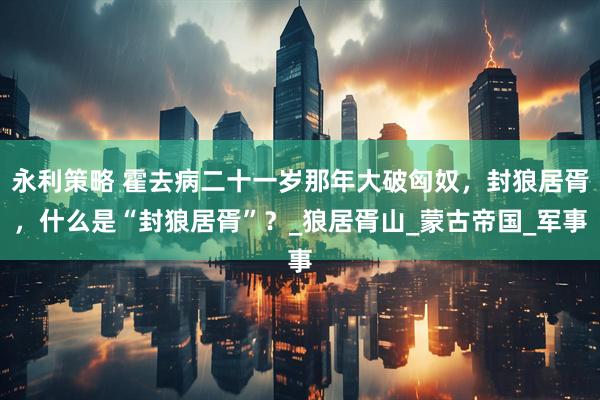永利策略 霍去病二十一岁那年大破匈奴，封狼居胥，什么是“封狼居胥”？_狼居胥山_蒙古帝国_军事