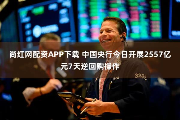 尚红网配资APP下载 中国央行今日开展2557亿元7天逆回购操作
