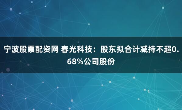 宁波股票配资网 春光科技：股东拟合计减持不超0.68%公司股份