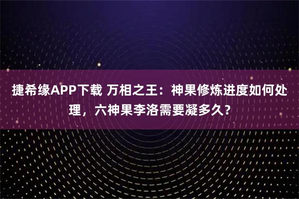 捷希缘APP下载 万相之王：神果修炼进度如何处理，六神果李洛需要凝多久？