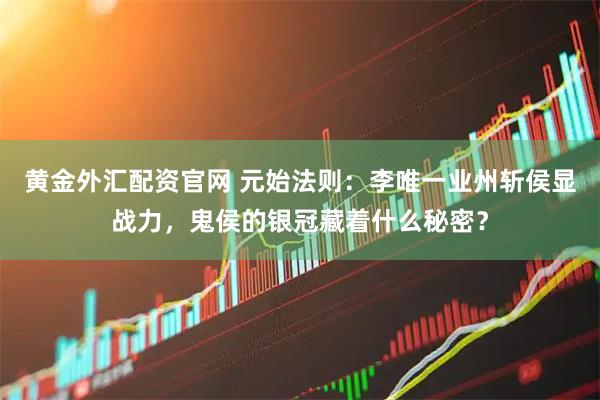 黄金外汇配资官网 元始法则：李唯一业州斩侯显战力，鬼侯的银冠藏着什么秘密？
