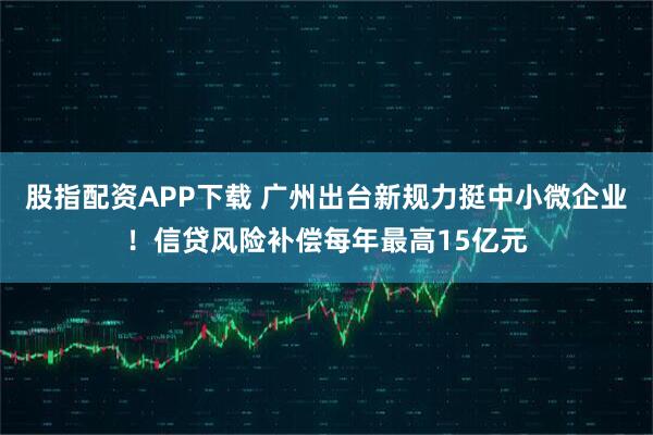 股指配资APP下载 广州出台新规力挺中小微企业！信贷风险补偿每年最高15亿元