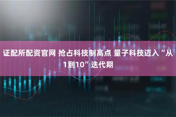 证配所配资官网 抢占科技制高点 量子科技迈入“从1到10”迭代期