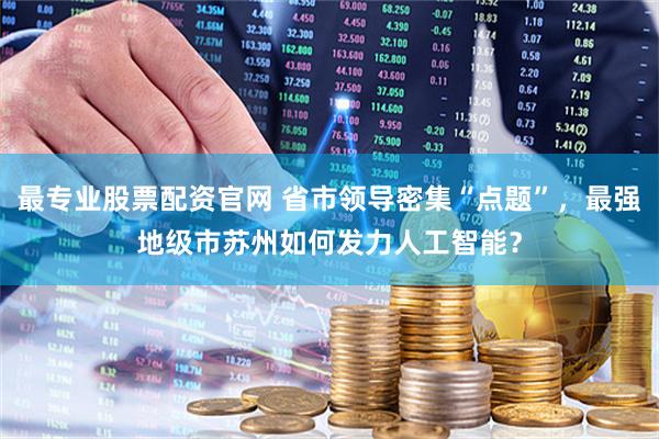 最专业股票配资官网 省市领导密集“点题”，最强地级市苏州如何发力人工智能？