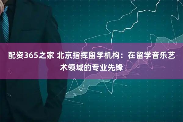 配资365之家 北京指挥留学机构：在留学音乐艺术领域的专业先锋