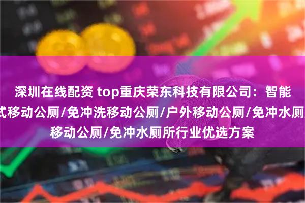 深圳在线配资 top重庆荣东科技有限公司：智能环保厕所/打包式移动公厕/免冲洗移动公厕/户外移动公厕/免冲水厕所行业优选方案