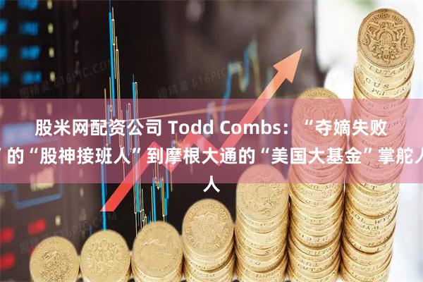 股米网配资公司 Todd Combs：“夺嫡失败”的“股神接班人”到摩根大通的“美国大基金”掌舵人