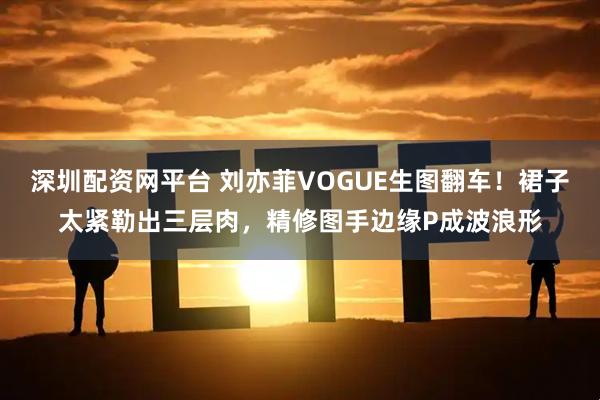 深圳配资网平台 刘亦菲VOGUE生图翻车！裙子太紧勒出三层肉，精修图手边缘P成波浪形