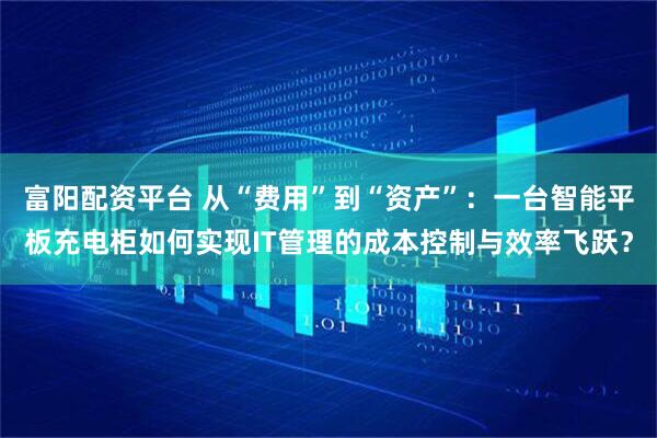 富阳配资平台 从“费用”到“资产”：一台智能平板充电柜如何实现IT管理的成本控制与效率飞跃？