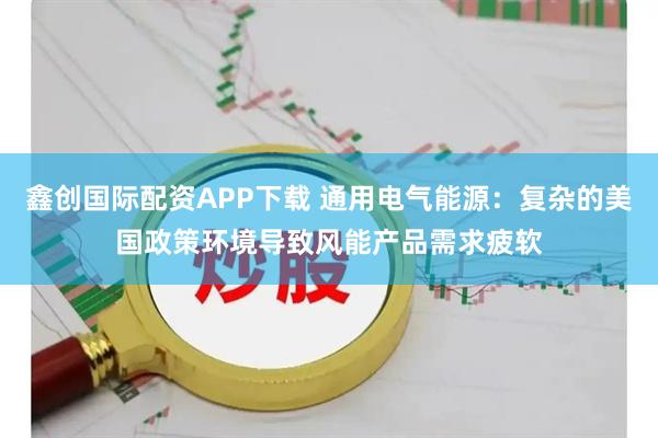 鑫创国际配资APP下载 通用电气能源：复杂的美国政策环境导致风能产品需求疲软