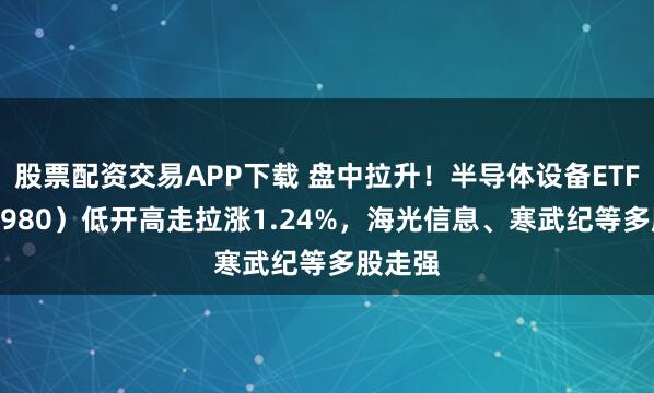股票配资交易APP下载 盘中拉升！半导体设备ETF（561980）低开高走拉涨1.24%，海光信息、寒武纪等多股走强