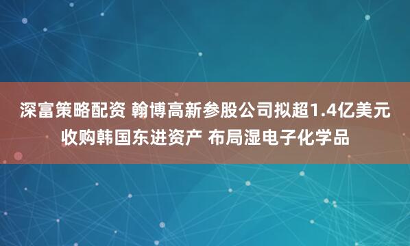 深富策略配资 翰博高新参股公司拟超1.4亿美元收购韩国东进资产 布局湿电子化学品