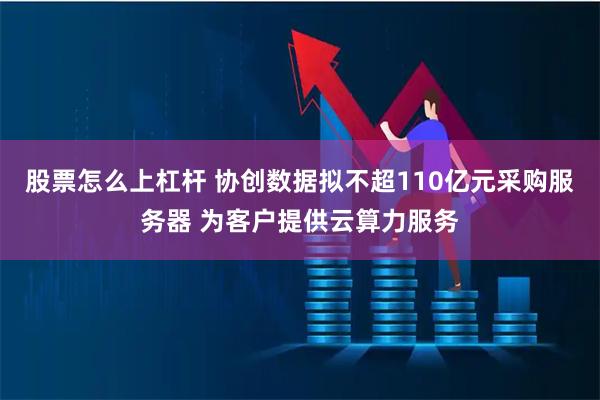 股票怎么上杠杆 协创数据拟不超110亿元采购服务器 为客户提供云算力服务