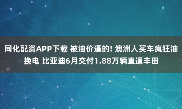 同化配资APP下载 被油价逼的! 澳洲人买车疯狂油换电 比亚迪6月交付1.88万辆直逼丰田