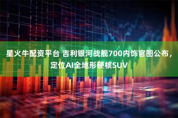 星火牛配资平台 吉利银河战舰700内饰官图公布,定位AI全地形硬核SUV